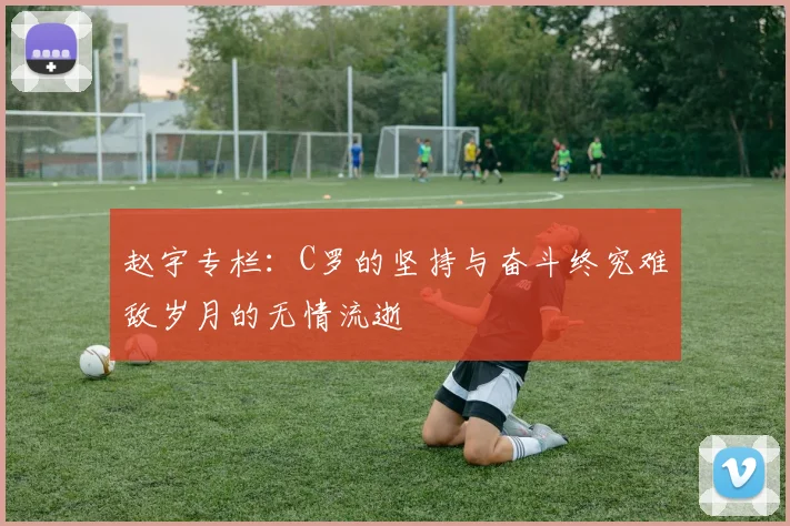 赵宇专栏：C罗的坚持与奋斗终究难敌岁月的无情流逝