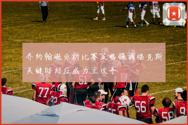 乔约翰逊分析比赛策略强调福克斯关键时刻应成为主攻手