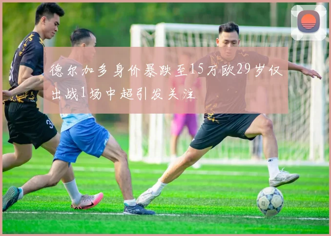 德尔加多身价暴跌至15万欧29岁仅出战1场中超引发关注